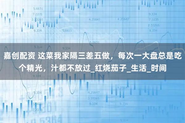 嘉创配资 这菜我家隔三差五做，每次一大盘总是吃个精光，汁都不放过_红烧茄子_生活_时间
