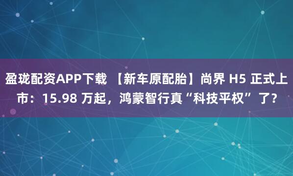 盈珑配资APP下载 【新车原配胎】尚界 H5 正式上市：15.98 万起，鸿蒙智行真“科技平权” 了？