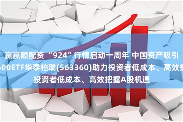 赢赢顺配资 “924”行情启动一周年 中国资产吸引力增强，A500ETF华泰柏瑞(563360)助力投资者低成本、高效把握A股机遇
