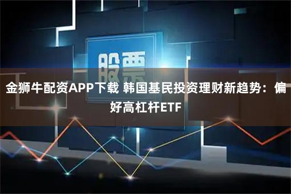 金狮牛配资APP下载 韩国基民投资理财新趋势：偏好高杠杆ETF