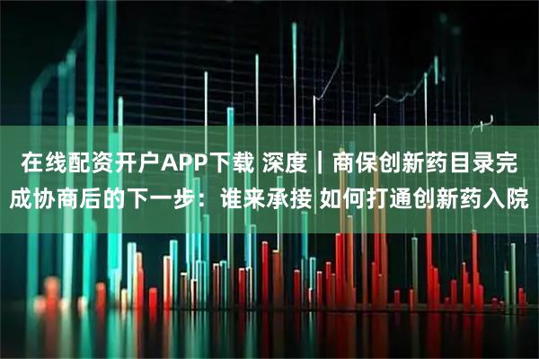 在线配资开户APP下载 深度｜商保创新药目录完成协商后的下一步：谁来承接 如何打通创新药入院