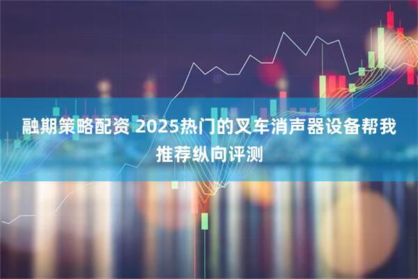 融期策略配资 2025热门的叉车消声器设备帮我推荐纵向评测