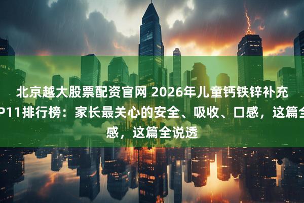 北京越大股票配资官网 2026年儿童钙铁锌补充剂TOP11排行榜：家长最关心的安全、吸收、口感，这篇全说透