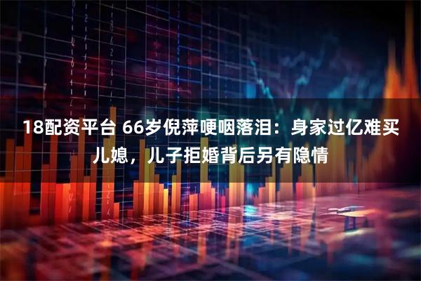 18配资平台 66岁倪萍哽咽落泪：身家过亿难买儿媳，儿子拒婚背后另有隐情