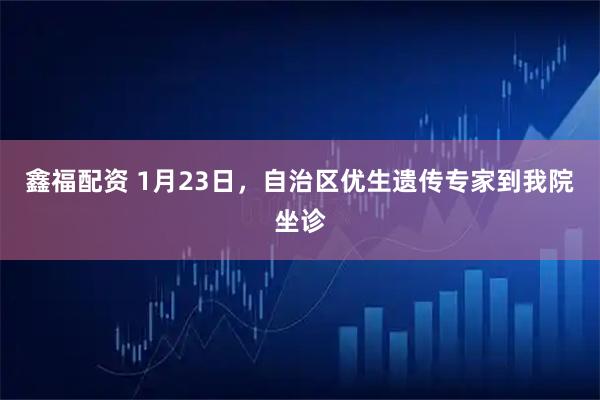 鑫福配资 1月23日，自治区优生遗传专家到我院坐诊