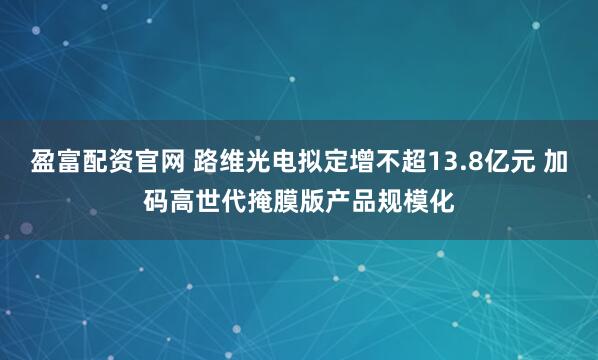 盈富配资官网 路维光电拟定增不超13.8亿元 加码高世代掩膜版产品规模化