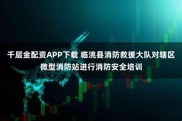 千层金配资APP下载 临洮县消防救援大队对辖区微型消防站进行消防安全培训