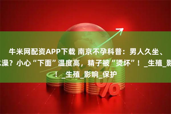 牛米网配资APP下载 南京不孕科普：男人久坐、爱泡热水澡？小心“下面”温度高，精子被“烫坏”！_生殖_影响_保护