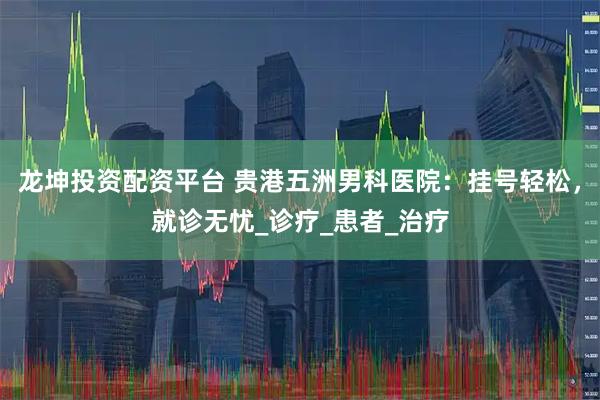 龙坤投资配资平台 贵港五洲男科医院：挂号轻松，就诊无忧_诊疗_患者_治疗