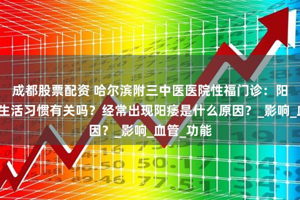 成都股票配资 哈尔滨附三中医医院性福门诊：阳痿与不良生活习惯有关吗？经常出现阳痿是什么原因？_影响_血管_功能