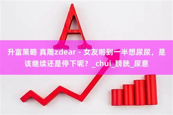 升富策略 真雕zdear - 女友啪到一半想尿尿，是该继续还是停下呢？_chui_膀胱_尿意