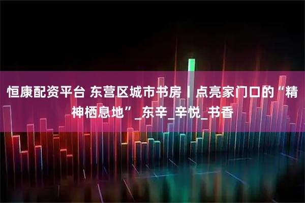 恒康配资平台 东营区城市书房丨点亮家门口的“精神栖息地”_东辛_辛悦_书香