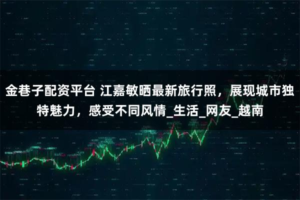 金巷子配资平台 江嘉敏晒最新旅行照，展现城市独特魅力，感受不同风情_生活_网友_越南