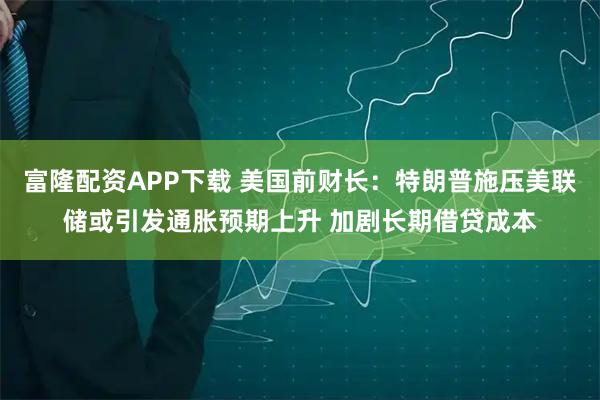 富隆配资APP下载 美国前财长：特朗普施压美联储或引发通胀预期上升 加剧长期借贷成本