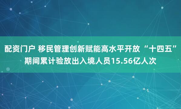 配资门户 移民管理创新赋能高水平开放 “十四五”期间累计验放出入境人员15.56亿人次