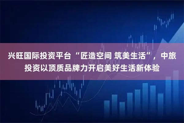 兴旺国际投资平台 “匠造空间 筑美生活”，中旅投资以顶质品牌力开启美好生活新体验