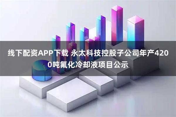 线下配资APP下载 永太科技控股子公司年产4200吨氟化冷却液项目公示