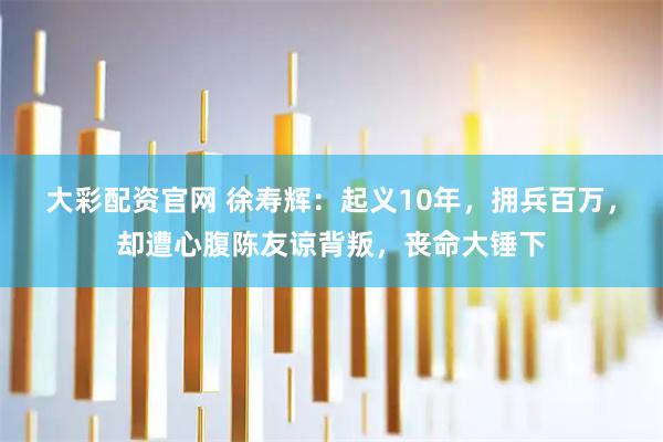大彩配资官网 徐寿辉：起义10年，拥兵百万，却遭心腹陈友谅背叛，丧命大锤下