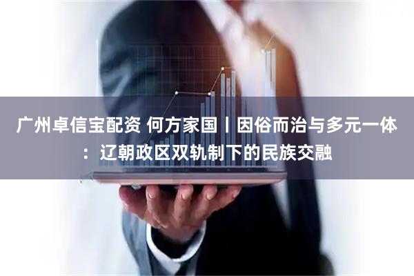 广州卓信宝配资 何方家国丨因俗而治与多元一体：辽朝政区双轨制下的民族交融